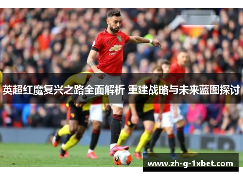 英超红魔复兴之路全面解析 重建战略与未来蓝图探讨