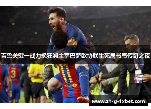 吉鲁关键一战力挽狂澜主宰巴萨欧协联生死局书写传奇之夜