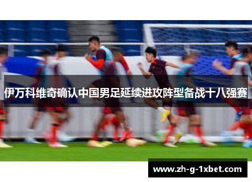 伊万科维奇确认中国男足延续进攻阵型备战十八强赛